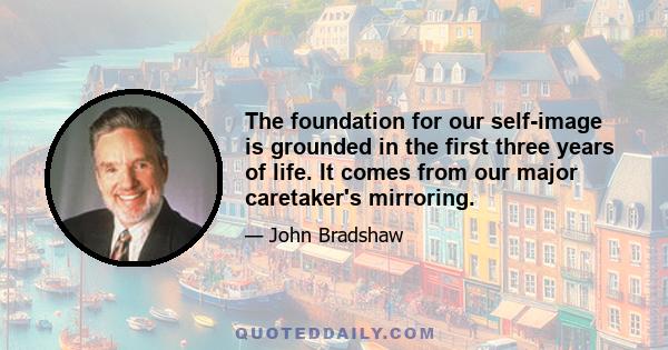 The foundation for our self-image is grounded in the first three years of life. It comes from our major caretaker's mirroring.