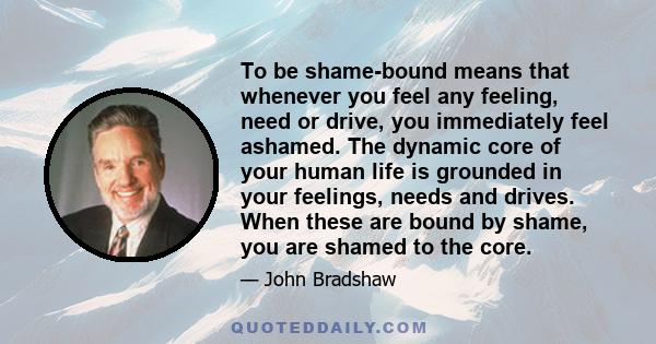 To be shame-bound means that whenever you feel any feeling, need or drive, you immediately feel ashamed. The dynamic core of your human life is grounded in your feelings, needs and drives. When these are bound by shame, 