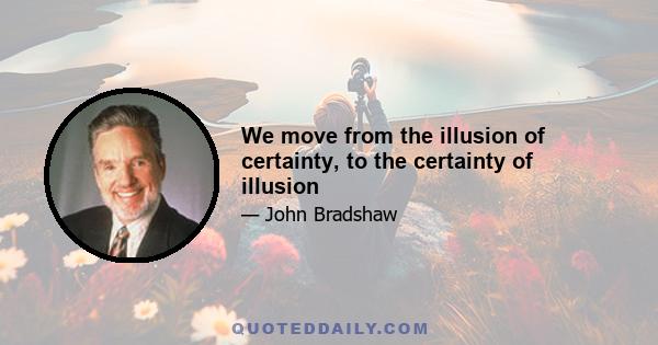 We move from the illusion of certainty, to the certainty of illusion