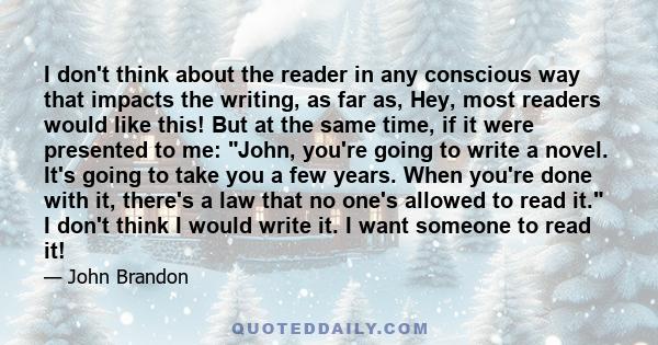 I don't think about the reader in any conscious way that impacts the writing, as far as, Hey, most readers would like this! But at the same time, if it were presented to me: John, you're going to write a novel. It's