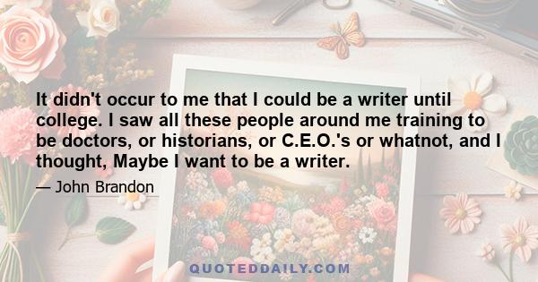 It didn't occur to me that I could be a writer until college. I saw all these people around me training to be doctors, or historians, or C.E.O.'s or whatnot, and I thought, Maybe I want to be a writer.