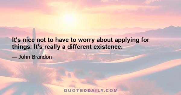 It's nice not to have to worry about applying for things. It's really a different existence.