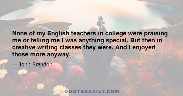 None of my English teachers in college were praising me or telling me I was anything special. But then in creative writing classes they were. And I enjoyed those more anyway.