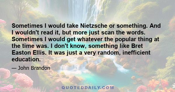 Sometimes I would take Nietzsche or something. And I wouldn't read it, but more just scan the words. Sometimes I would get whatever the popular thing at the time was. I don't know, something like Bret Easton Ellis. It