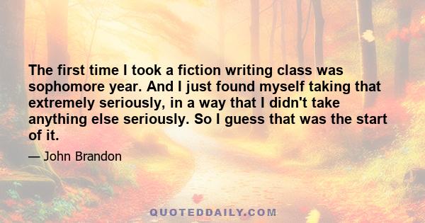 The first time I took a fiction writing class was sophomore year. And I just found myself taking that extremely seriously, in a way that I didn't take anything else seriously. So I guess that was the start of it.