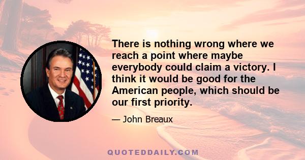 There is nothing wrong where we reach a point where maybe everybody could claim a victory. I think it would be good for the American people, which should be our first priority.