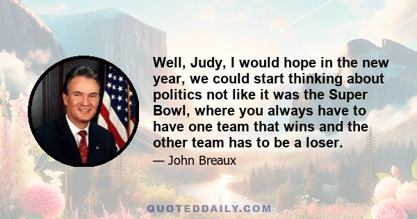 Well, Judy, I would hope in the new year, we could start thinking about politics not like it was the Super Bowl, where you always have to have one team that wins and the other team has to be a loser.