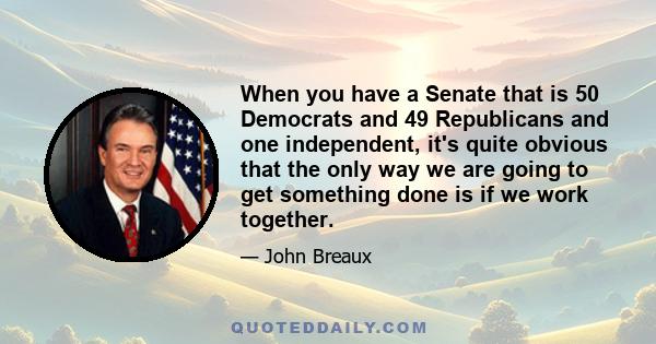 When you have a Senate that is 50 Democrats and 49 Republicans and one independent, it's quite obvious that the only way we are going to get something done is if we work together.