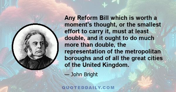 Any Reform Bill which is worth a moment's thought, or the smallest effort to carry it, must at least double, and it ought to do much more than double, the representation of the metropolitan boroughs and of all the great 