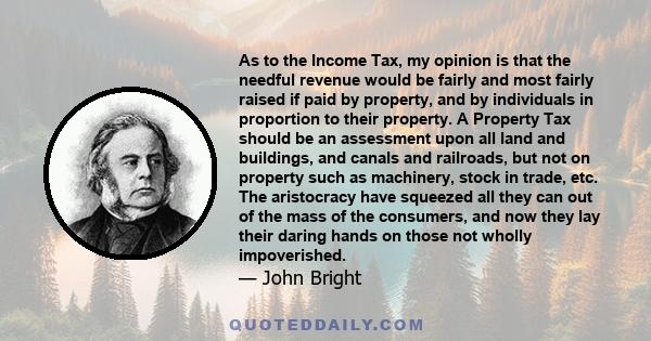 As to the Income Tax, my opinion is that the needful revenue would be fairly and most fairly raised if paid by property, and by individuals in proportion to their property. A Property Tax should be an assessment upon