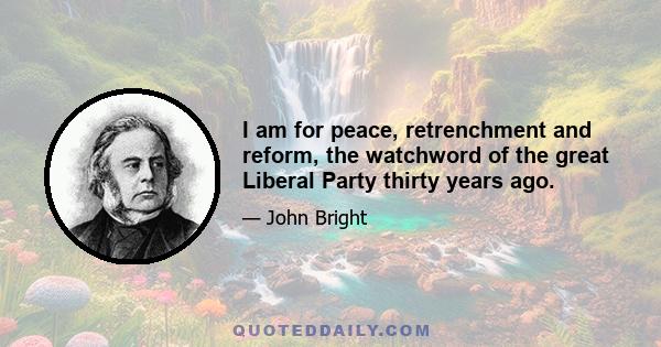 I am for peace, retrenchment and reform, the watchword of the great Liberal Party thirty years ago.