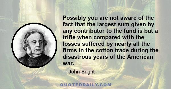 Possibly you are not aware of the fact that the largest sum given by any contributor to the fund is but a trifle when compared with the losses suffered by nearly all the firms in the cotton trade during the disastrous