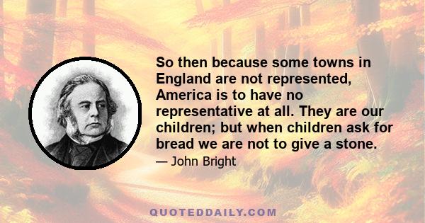 So then because some towns in England are not represented, America is to have no representative at all. They are our children; but when children ask for bread we are not to give a stone.