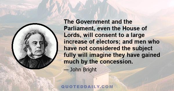 The Government and the Parliament, even the House of Lords, will consent to a large increase of electors; and men who have not considered the subject fully will imagine they have gained much by the concession.