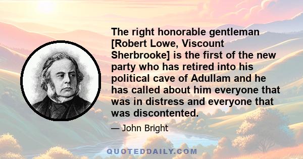 The right honorable gentleman [Robert Lowe, Viscount Sherbrooke] is the first of the new party who has retired into his political cave of Adullam and he has called about him everyone that was in distress and everyone