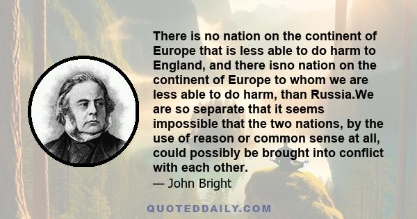 There is no nation on the continent of Europe that is less able to do harm to England, and there isno nation on the continent of Europe to whom we are less able to do harm, than Russia.We are so separate that it seems