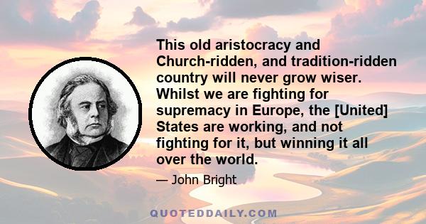 This old aristocracy and Church-ridden, and tradition-ridden country will never grow wiser. Whilst we are fighting for supremacy in Europe, the [United] States are working, and not fighting for it, but winning it all