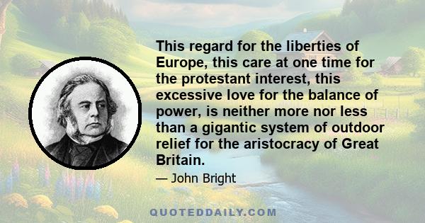 This regard for the liberties of Europe, this care at one time for the protestant interest, this excessive love for the balance of power, is neither more nor less than a gigantic system of outdoor relief for the