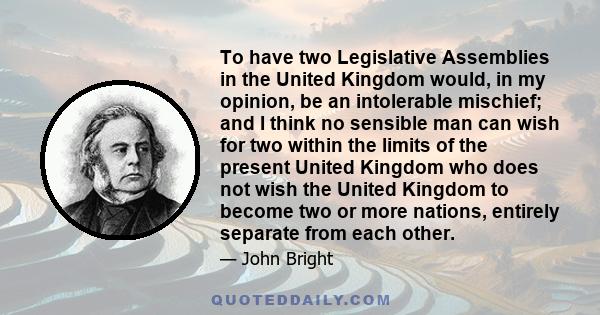 To have two Legislative Assemblies in the United Kingdom would, in my opinion, be an intolerable mischief; and I think no sensible man can wish for two within the limits of the present United Kingdom who does not wish