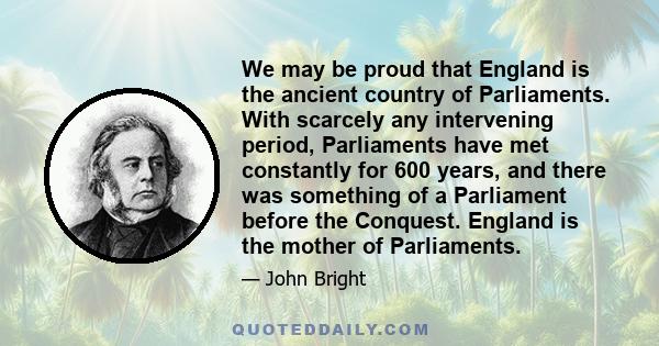 We may be proud that England is the ancient country of Parliaments. With scarcely any intervening period, Parliaments have met constantly for 600 years, and there was something of a Parliament before the Conquest.