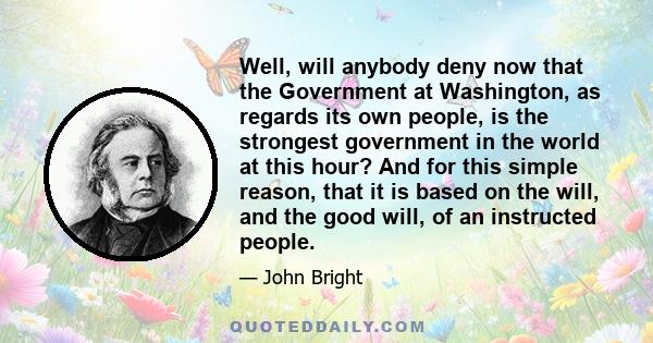 Well, will anybody deny now that the Government at Washington, as regards its own people, is the strongest government in the world at this hour? And for this simple reason, that it is based on the will, and the good