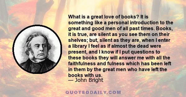 What is a great love of books? It is something like a personal introduction to the great and good men of all past times. Books, it is true, are silent as you see them on their shelves; but, silent as they are, when I