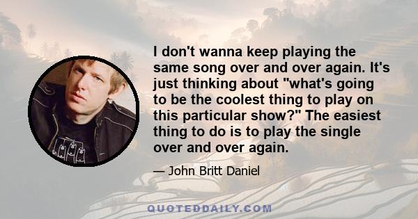 I don't wanna keep playing the same song over and over again. It's just thinking about what's going to be the coolest thing to play on this particular show? The easiest thing to do is to play the single over and over