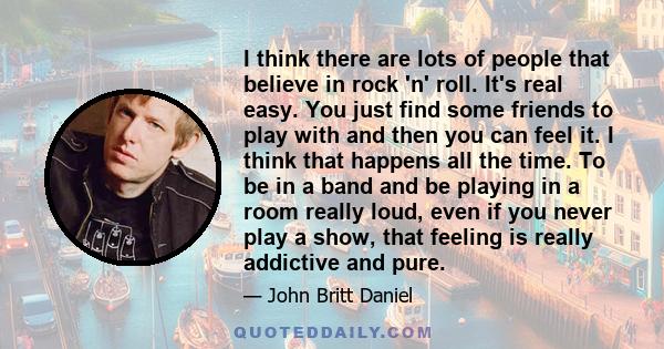 I think there are lots of people that believe in rock 'n' roll. It's real easy. You just find some friends to play with and then you can feel it. I think that happens all the time. To be in a band and be playing in a