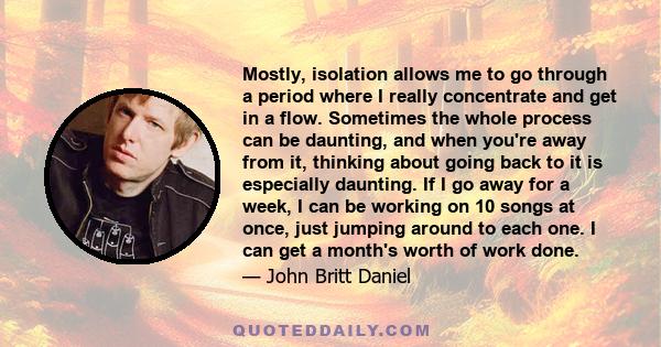 Mostly, isolation allows me to go through a period where I really concentrate and get in a flow. Sometimes the whole process can be daunting, and when you're away from it, thinking about going back to it is especially