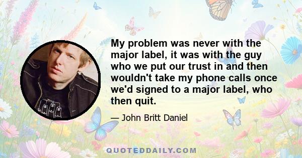 My problem was never with the major label, it was with the guy who we put our trust in and then wouldn't take my phone calls once we'd signed to a major label, who then quit.