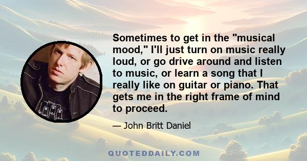 Sometimes to get in the musical mood, I'll just turn on music really loud, or go drive around and listen to music, or learn a song that I really like on guitar or piano. That gets me in the right frame of mind to