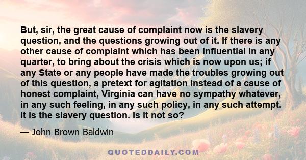 But, sir, the great cause of complaint now is the slavery question, and the questions growing out of it. If there is any other cause of complaint which has been influential in any quarter, to bring about the crisis