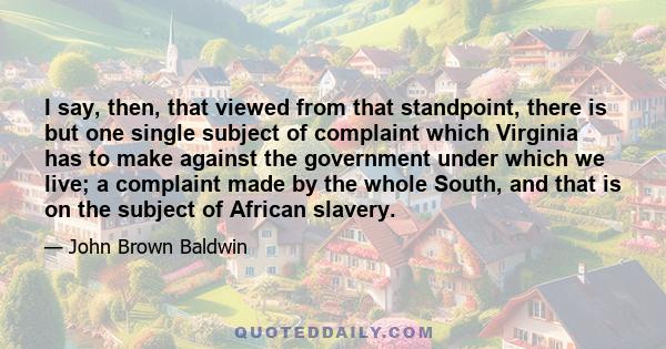 I say, then, that viewed from that standpoint, there is but one single subject of complaint which Virginia has to make against the government under which we live; a complaint made by the whole South, and that is on the