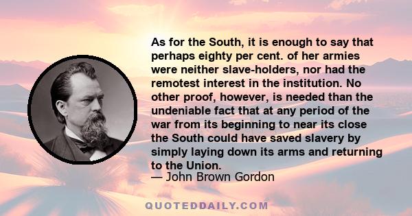 As for the South, it is enough to say that perhaps eighty per cent. of her armies were neither slave-holders, nor had the remotest interest in the institution. No other proof, however, is needed than the undeniable fact 