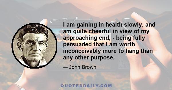 I am gaining in health slowly, and am quite cheerful in view of my approaching end, - being fully persuaded that I am worth inconceivably more to hang than any other purpose.