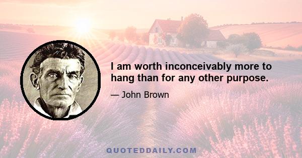 I am worth inconceivably more to hang than for any other purpose.