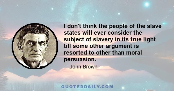 I don't think the people of the slave states will ever consider the subject of slavery in its true light till some other argument is resorted to other than moral persuasion.