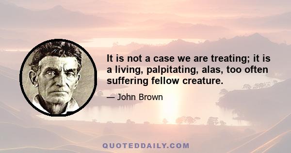 It is not a case we are treating; it is a living, palpitating, alas, too often suffering fellow creature.