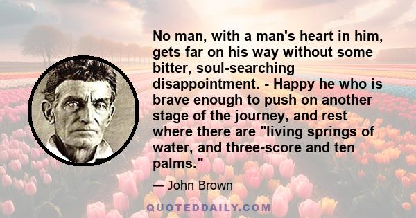 No man, with a man's heart in him, gets far on his way without some bitter, soul-searching disappointment. - Happy he who is brave enough to push on another stage of the journey, and rest where there are living springs