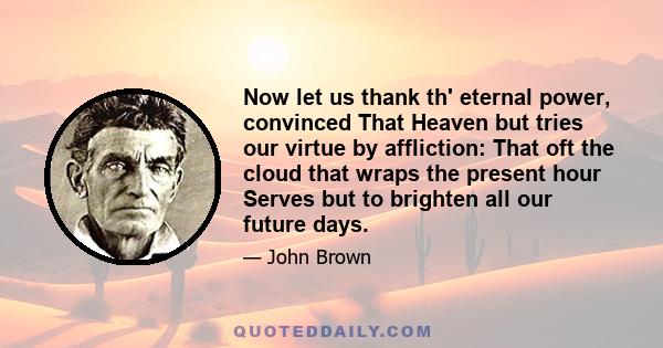 Now let us thank th' eternal power, convinced That Heaven but tries our virtue by affliction: That oft the cloud that wraps the present hour Serves but to brighten all our future days.