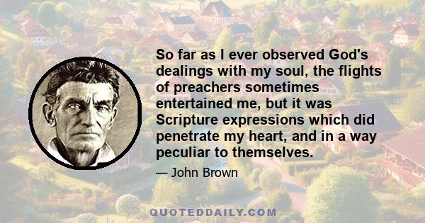 So far as I ever observed God's dealings with my soul, the flights of preachers sometimes entertained me, but it was Scripture expressions which did penetrate my heart, and in a way peculiar to themselves.