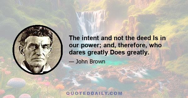 The intent and not the deed Is in our power; and, therefore, who dares greatly Does greatly.