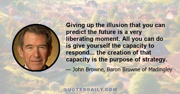 Giving up the illusion that you can predict the future is a very liberating moment. All you can do is give yourself the capacity to respond... the creation of that capacity is the purpose of strategy.