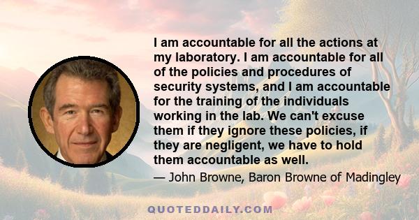 I am accountable for all the actions at my laboratory. I am accountable for all of the policies and procedures of security systems, and I am accountable for the training of the individuals working in the lab. We can't