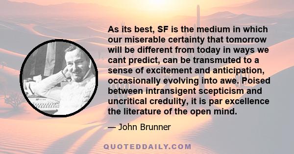 As its best, SF is the medium in which our miserable certainty that tomorrow will be different from today in ways we cant predict, can be transmuted to a sense of excitement and anticipation, occasionally evolving into