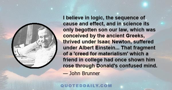 I believe in logic, the sequence of cause and effect, and in science its only begotten son our law, which was conceived by the ancient Greeks, thrived under Isaac Newton, suffered under Albert Einstein... That fragment