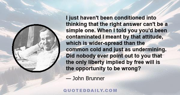 I just haven't been conditioned into thinking that the right answer can't be a simple one. When I told you you'd been contaminated I meant by that attitude, which is wider-spread than the common cold and just as