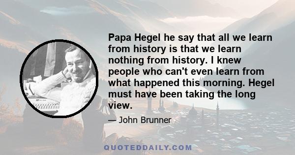 Papa Hegel he say that all we learn from history is that we learn nothing from history. I knew people who can't even learn from what happened this morning. Hegel must have been taking the long view.