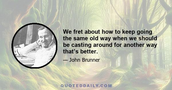 We fret about how to keep going the same old way when we should be casting around for another way that’s better.