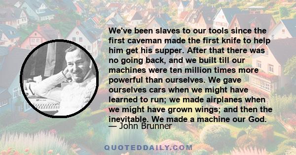 We've been slaves to our tools since the first caveman made the first knife to help him get his supper. After that there was no going back, and we built till our machines were ten million times more powerful than